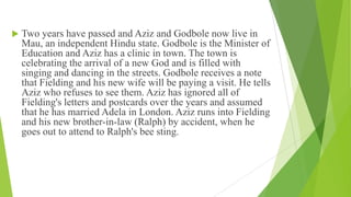  Two years have passed and Aziz and Godbole now live in
Mau, an independent Hindu state. Godbole is the Minister of
Education and Aziz has a clinic in town. The town is
celebrating the arrival of a new God and is filled with
singing and dancing in the streets. Godbole receives a note
that Fielding and his new wife will be paying a visit. He tells
Aziz who refuses to see them. Aziz has ignored all of
Fielding's letters and postcards over the years and assumed
that he has married Adela in London. Aziz runs into Fielding
and his new brother-in-law (Ralph) by accident, when he
goes out to attend to Ralph's bee sting.
 