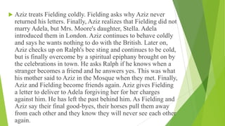  Aziz treats Fielding coldly. Fielding asks why Aziz never
returned his letters. Finally, Aziz realizes that Fielding did not
marry Adela, but Mrs. Moore's daughter, Stella. Adela
introduced them in London. Aziz continues to behave coldly
and says he wants nothing to do with the British. Later on,
Aziz checks up on Ralph's bee sting and continues to be cold,
but is finally overcome by a spiritual epiphany brought on by
the celebrations in town. He asks Ralph if he knows when a
stranger becomes a friend and he answers yes. This was what
his mother said to Aziz in the Mosque when they met. Finally,
Aziz and Fielding become friends again. Aziz gives Fielding
a letter to deliver to Adela forgiving her for her charges
against him. He has left the past behind him. As Fielding and
Aziz say their final good-byes, their horses pull them away
from each other and they know they will never see each other
again.
 