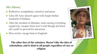 Mrs Moore:
 Reflective, sympathetic, sensitive and pious.
 Likes Dr Aziz; doesn't agree with Anglo-Indian
treatment of Indians.
 After the incident in Marabar, starts seeing everything
negatively; escapes from Aziz’s trial though she knew
she could’ve proved his innocence.
 Dies on her voyage back to England.
The other face of the colonizer. Doesn’t like the idea of
colonialism, and is kind to all people regardless of race or
religion.
 