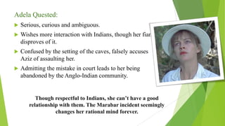 Adela Quested:
 Serious, curious and ambiguous.
 Wishes more interaction with Indians, though her fiancée
disproves of it.
 Confused by the setting of the caves, falsely accuses
Aziz of assaulting her.
 Admitting the mistake in court leads to her being
abandoned by the Anglo-Indian community.
Though respectful to Indians, she can’t have a good
relationship with them. The Marabar incident seemingly
changes her rational mind forever.
 
