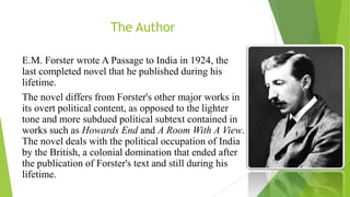 The Author
E.M. Forster wrote A Passage to India in 1924, the
last completed novel that he published during his
lifetime.
The novel differs from Forster's other major works in
its overt political content, as opposed to the lighter
tone and more subdued political subtext contained in
works such as Howards End and A Room With A View.
The novel deals with the political occupation of India
by the British, a colonial domination that ended after
the publication of Forster's text and still during his
lifetime.
 