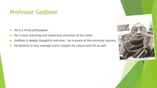 Professor Godbole
 He is a Hindu philosopher.
 He is most charming and mysterious character of the novel.
 Godbole is deeply thoughtful and wise ; he is aware of the universal mystery.
 He believes in love amongst and in respect for nature and life as well.
 