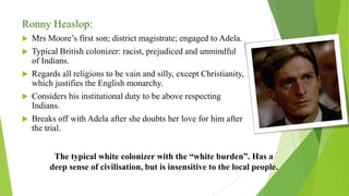 Ronny Heaslop:
 Mrs Moore’s first son; district magistrate; engaged to Adela.
 Typical British colonizer: racist, prejudiced and unmindful
of Indians.
 Regards all religions to be vain and silly, except Christianity,
which justifies the English monarchy.
 Considers his institutional duty to be above respecting
Indians.
 Breaks off with Adela after she doubts her love for him after
the trial.
The typical white colonizer with the “white burden”. Has a
deep sense of civilisation, but is insensitive to the local people.
 