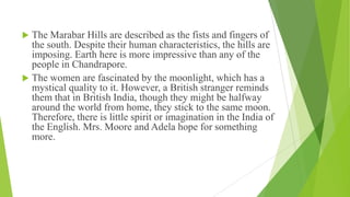  The Marabar Hills are described as the fists and fingers of
the south. Despite their human characteristics, the hills are
imposing. Earth here is more impressive than any of the
people in Chandrapore.
 The women are fascinated by the moonlight, which has a
mystical quality to it. However, a British stranger reminds
them that in British India, though they might be halfway
around the world from home, they stick to the same moon.
Therefore, there is little spirit or imagination in the India of
the English. Mrs. Moore and Adela hope for something
more.
 