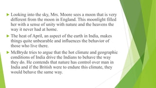  Looking into the sky, Mrs. Moore sees a moon that is very
different from the moon in England. This moonlight filled
her with a sense of unity with nature and the heavens the
way it never had at home.
 The heat of April, an aspect of the earth in India, makes
things quite unbearable and influences the behavior of
those who live there.
 McBryde tries to argue that the hot climate and geographic
conditions of India drive the Indians to behave the way
they do. He contends that nature has control over man in
India and if the British were to endure this climate, they
would behave the same way.
 