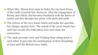  When Mrs. Moore first came to India, the mystical forces
of the earth overtook her. However, after the engagement of
Ronny and Adela, she becomes burdened with the duties of
reality and this disrupts her union with spirit and earth.
 The echoes of the cave haunt Adela and make her question
her charges against Aziz. The sound of the caves haunts her
until she reveals the truth about Aziz and clears her
conscience.
 The earth prevents Aziz and Fielding from riding back to
each other. It prevents the continuation of their friendship,
at least until the British leave India.
 