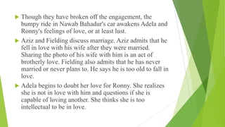  Though they have broken off the engagement, the
bumpy ride in Nawab Bahadur's car awakens Adela and
Ronny's feelings of love, or at least lust.
 Aziz and Fielding discuss marriage. Aziz admits that he
fell in love with his wife after they were married.
Sharing the photo of his wife with him is an act of
brotherly love. Fielding also admits that he has never
married or never plans to. He says he is too old to fall in
love.
 Adela begins to doubt her love for Ronny. She realizes
she is not in love with him and questions if she is
capable of loving another. She thinks she is too
intellectual to be in love.
 