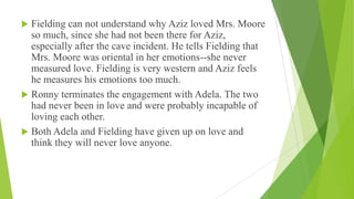  Fielding can not understand why Aziz loved Mrs. Moore
so much, since she had not been there for Aziz,
especially after the cave incident. He tells Fielding that
Mrs. Moore was oriental in her emotions--she never
measured love. Fielding is very western and Aziz feels
he measures his emotions too much.
 Ronny terminates the engagement with Adela. The two
had never been in love and were probably incapable of
loving each other.
 Both Adela and Fielding have given up on love and
think they will never love anyone.
 