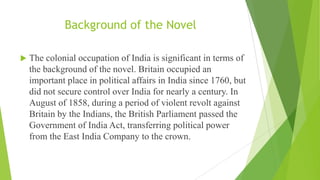 Background of the Novel
 The colonial occupation of India is significant in terms of
the background of the novel. Britain occupied an
important place in political affairs in India since 1760, but
did not secure control over India for nearly a century. In
August of 1858, during a period of violent revolt against
Britain by the Indians, the British Parliament passed the
Government of India Act, transferring political power
from the East India Company to the crown.
 