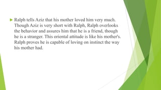  Ralph tells Aziz that his mother loved him very much.
Though Aziz is very short with Ralph, Ralph overlooks
the behavior and assures him that he is a friend, though
he is a stranger. This oriental attitude is like his mother's.
Ralph proves he is capable of loving on instinct the way
his mother had.
 