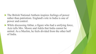  The British National Anthem inspires feelings of power
rather than patriotism. England's role in India is one of
power and control.
 While discussing Akbar, a figure who had a unifying force,
Aziz tells Mrs. Moore and Adela that India cannot be
united. As a Muslim, he feels divided from the other half
of India.
 