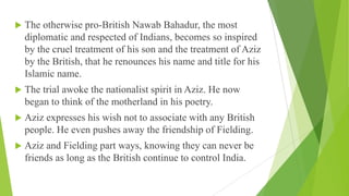  The otherwise pro-British Nawab Bahadur, the most
diplomatic and respected of Indians, becomes so inspired
by the cruel treatment of his son and the treatment of Aziz
by the British, that he renounces his name and title for his
Islamic name.
 The trial awoke the nationalist spirit in Aziz. He now
began to think of the motherland in his poetry.
 Aziz expresses his wish not to associate with any British
people. He even pushes away the friendship of Fielding.
 Aziz and Fielding part ways, knowing they can never be
friends as long as the British continue to control India.
 