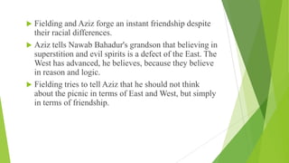  Fielding and Aziz forge an instant friendship despite
their racial differences.
 Aziz tells Nawab Bahadur's grandson that believing in
superstition and evil spirits is a defect of the East. The
West has advanced, he believes, because they believe
in reason and logic.
 Fielding tries to tell Aziz that he should not think
about the picnic in terms of East and West, but simply
in terms of friendship.
 