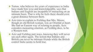  Turton, who believes his years of experience in India
have made him wise and knowledgeable, says that
Indians and English are incapable of interacting on an
intimate basis. That is why he feels there should exist
a great distance between them.
 Aziz tries to explain to Fielding that Mrs. Moore,
though an old British woman, was an Oriental at heart.
She had an Eastern way of relating to people. Aziz
considers measuring emotion, as Fielding does, to be
a Western trait.
 Aziz and Fielding part ways, knowing they will never
see each other again. The notion that Indians and
British can never be intimate friends while the British
control India seems to hold true.
 