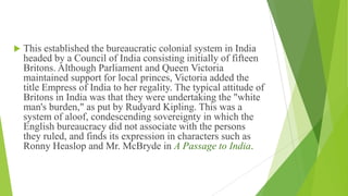  This established the bureaucratic colonial system in India
headed by a Council of India consisting initially of fifteen
Britons. Although Parliament and Queen Victoria
maintained support for local princes, Victoria added the
title Empress of India to her regality. The typical attitude of
Britons in India was that they were undertaking the "white
man's burden," as put by Rudyard Kipling. This was a
system of aloof, condescending sovereignty in which the
English bureaucracy did not associate with the persons
they ruled, and finds its expression in characters such as
Ronny Heaslop and Mr. McBryde in A Passage to India.
 