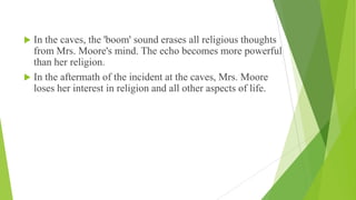  In the caves, the 'boom' sound erases all religious thoughts
from Mrs. Moore's mind. The echo becomes more powerful
than her religion.
 In the aftermath of the incident at the caves, Mrs. Moore
loses her interest in religion and all other aspects of life.
 