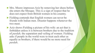  Mrs. Moore impresses Aziz by removing her shoes before
she enters the Mosque. This is a sign of respect that he
does not expect from British women in his country.
 Fielding contends that English women can never be
friends with Indian men. Disaster happens whenever the
two meet.
 Aziz shows Fielding a picture of his wife: an act that is
forbidden unless it is between brothers due to the tradition
of purdah, the separation and veiling of women. Fielding
asks if people in the world were to treat each other as
equally as brothers, if there would be no more need for
purdah.
 