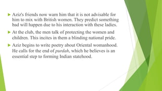  Aziz's friends now warn him that it is not advisable for
him to mix with British women. They predict something
bad will happen due to his interaction with these ladies.
 At the club, the men talk of protecting the women and
children. This incites in them a blinding national pride.
 Aziz begins to write poetry about Oriental womanhood.
He calls for the end of purdah, which he believes is an
essential step to forming Indian statehood.
 