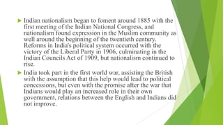  Indian nationalism began to foment around 1885 with the
first meeting of the Indian National Congress, and
nationalism found expression in the Muslim community as
well around the beginning of the twentieth century.
Reforms in India's political system occurred with the
victory of the Liberal Party in 1906, culminating in the
Indian Councils Act of 1909, but nationalism continued to
rise.
 India took part in the first world war, assisting the British
with the assumption that this help would lead to political
concessions, but even with the promise after the war that
Indians would play an increased role in their own
government, relations between the English and Indians did
not improve.
 