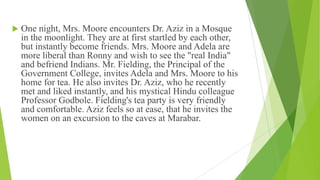  One night, Mrs. Moore encounters Dr. Aziz in a Mosque
in the moonlight. They are at first startled by each other,
but instantly become friends. Mrs. Moore and Adela are
more liberal than Ronny and wish to see the "real India"
and befriend Indians. Mr. Fielding, the Principal of the
Government College, invites Adela and Mrs. Moore to his
home for tea. He also invites Dr. Aziz, who he recently
met and liked instantly, and his mystical Hindu colleague
Professor Godbole. Fielding's tea party is very friendly
and comfortable. Aziz feels so at ease, that he invites the
women on an excursion to the caves at Marabar.
 