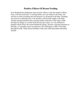 Positive Effects Of Breast Feeding
Even though breast feeding has many positive effects, it also has negative effects.
First, is the diet restriction. A nursing mother can t eat whatever she wants, she
will has to watch everything she eats because it is all passed to the baby. Smoking
also must be avoided because it can interfere with her milk supply to the baby.
Another potential problem that a nursing mother could face is that when a baby
develops an allergy to a certain food she may have eaten, it is very difficult to
pinpoint which food is the reason behind the allergy. Second, is passing infections to
the baby, it is possible to pass on infections, like chickenpox or HIV to the baby
through the milk. Third, breast fed babies wake more often than babies that drink
formula
 