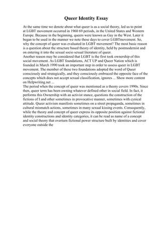 Queer Identity Essay
At the same time we denote about what queer is as a social theory, led us to point
at LGBT movement occurred in 1960 69 periods, in the United States and Western
Europe. Because in the beginning, queers were known as Gay in the West. Later it
began to be used in the manner we note these days to cover LGBTmovement. So,
why the concept of queer was evaluated in LGBT movement? The most basic reason
is a question about the structure based theory of identity, held by postmodernist and
on entering it into the sexual socio sexual literature of queer.
Another reason may be considered that LGBT is the first took ownership of this
social movement. As LGBT foundations, ACT UP and Queer Nation which is
founded in March 1990 took an important step in order to assess queer in LGBT
movement. The member of these two foundations adopted the word of Queer
consciously and strategically, and they consciously embraced the opposite face of the
concepts which does not accept sexual classification, ignores ... Show more content
on Helpwriting.net ...
The period when the concept of queer was mentioned as a theory covers 1990s. Since
then, queer term has been owning whatever defined other in social field. In fact, it
performs this Ownership with an activist stance, questions the construction of the
fictions of I and other sometimes in provocative manner, sometimes with cynical
attitude. Queer activism manifests sometimes on a street propaganda, sometimes in
cultural mismatch actions, sometimes in many sexual kissing events. Consequently,
while the theory and concept of queer express its opposite position against fictional
identity constructions and identity categories, it can be read as name of a concept
and social theory that overturn fictional power structure built by identities and cover
everyone outside the
 