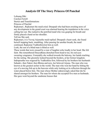 Analysis Of The Story Princess Of Panchal
Lobsang Diki
Carolyn Ferrell
Stories and Transformations
Princess of Panchal
Rajkumari...Rajkumari the maid cried. Draupadi who had been awaiting news of
any development in the grand court was alarmed hearing the trepidation in the voice
calling her out. She rushed to the petrified maid who was gasping for breath and
firmly placed a hand on her shoulder.
Tell me She said.
Rajkumari, it is Yuvraj Arjunathe maid replied. Draupadi s heart sunk, she found
herself stepping back, stumbling. After pausing for another breath, the maid
continued, Rajkumar Yudhisthiralost him as well.
Look, the son of a blind man is blind as well.
These words that were ensued by a roar of laughter echo loudly in her head. She felt
faint. She remembered Duryodhana drenched from head to toe, his red eyes
swearing vengeance. Unsteadily she walked towards the balcony, her hands reaching
for the railing. She gloomily looked beyond the borders, at her former kingdom.
Indraprastha was wagered by Yudhisthira first, followed by his brothers her husbands
Sahadev, then Nakul, then Bhima and now, her beloved Arjuna. The man who was
known as the greatest archer in the world. The man who won her hand by hitting the
eye of a moving fish up in the heavens while only looking at its reflection through the
water placed below him. The man whose Mother unknowingly asked that she be
shared amongst his brothers. The man for whom she accepted five men as husbands.
Her gaze went beyond the sandstone houses that
 