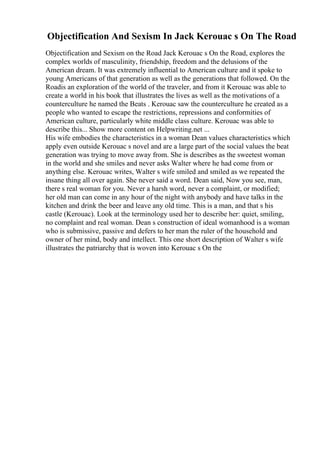 Objectification And Sexism In Jack Kerouac s On The Road
Objectification and Sexism on the Road Jack Kerouac s On the Road, explores the
complex worlds of masculinity, friendship, freedom and the delusions of the
American dream. It was extremely influential to American culture and it spoke to
young Americans of that generation as well as the generations that followed. On the
Roadis an exploration of the world of the traveler, and from it Kerouac was able to
create a world in his book that illustrates the lives as well as the motivations of a
counterculture he named the Beats . Kerouac saw the counterculture he created as a
people who wanted to escape the restrictions, repressions and conformities of
American culture, particularly white middle class culture. Kerouac was able to
describe this... Show more content on Helpwriting.net ...
His wife embodies the characteristics in a woman Dean values characteristics which
apply even outside Kerouac s novel and are a large part of the social values the beat
generation was trying to move away from. She is describes as the sweetest woman
in the world and she smiles and never asks Walter where he had come from or
anything else. Kerouac writes, Walter s wife smiled and smiled as we repeated the
insane thing all over again. She never said a word. Dean said, Now you see, man,
there s real woman for you. Never a harsh word, never a complaint, or modified;
her old man can come in any hour of the night with anybody and have talks in the
kitchen and drink the beer and leave any old time. This is a man, and that s his
castle (Kerouac). Look at the terminology used her to describe her: quiet, smiling,
no complaint and real woman. Dean s construction of ideal womanhood is a woman
who is submissive, passive and defers to her man the ruler of the household and
owner of her mind, body and intellect. This one short description of Walter s wife
illustrates the patriarchy that is woven into Kerouac s On the
 
