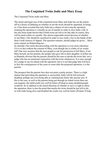 The Conjoined Twins Jodie and Mary Essay
The Conjoined Twins Jodie and Mary
The moral and legal case of the conjoined twins Mary and Jodie has set the nation
off in a frenzy of debating on whether or not the twins should be separated. In doing
so, it has been revealed that only Jodie has a chance of surviving the operation,
meaning the operation is virtually an act of murder in order to save Jodie s life. It
has also been made known that if both twins are left to let fate take its course, they
will be dead within six months. The almost impossible moral decision of whether
or not Mary s life should be sacrificed in order to save Jodie s lies in the hands of the
three Lords Justices of Appeal. The question remains; should judges be given ... Show
more content on Helpwriting.net ...
So shouldn t this mean that proceeding with the operation is even more ridiculous
if it is in fact without the consent of Mary, even though she is a baby of six weeks
old? One now assumes that the next people to ask for permission to kill Mary, if not
Mary herself, are her parents; the people who gave life to their daughter. It strikes me
as blatantly obvious that the parents should be the ones to decide the twins fate, not a
judge who has no emotional connection with the twins whatsoever. It is easy enough
for a judge to say Go ahead with the operation, but it is not that judge that will have
to face the consequences of the years to come after the proposed operation; it is the
parents.
The prospect that the parents face does not paint a pretty picture. There is a high
chance that (providing the operation is successful), Jodie will be left seriously
disabled, perhaps not even being able to communicate freely like anyone else. If
this is the case, as well as the parents being put through an ordeal worse than one
can imagine, the child could very well be better off dead as many disabled people
would be. So in addition to the moral dilemma of whether or not it is right to allow
the operation, there is also the point that maybe the twins should be just left to die
as with Jodie being alive and disabled she could very well be better off dead. If Jody
 