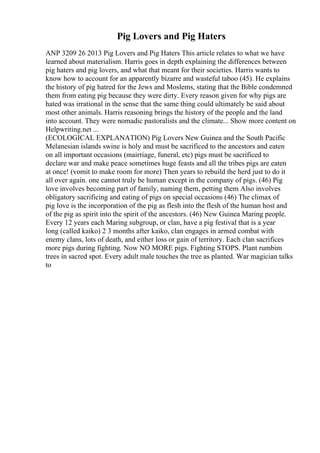 Pig Lovers and Pig Haters
ANP 3209 26 2013 Pig Lovers and Pig Haters This article relates to what we have
learned about materialism. Harris goes in depth explaining the differences between
pig haters and pig lovers, and what that meant for their societies. Harris wants to
know how to account for an apparently bizarre and wasteful taboo (45). He explains
the history of pig hatred for the Jews and Moslems, stating that the Bible condemned
them from eating pig because they were dirty. Every reason given for why pigs are
hated was irrational in the sense that the same thing could ultimately be said about
most other animals. Harris reasoning brings the history of the people and the land
into account. They were nomadic pastoralists and the climate... Show more content on
Helpwriting.net ...
(ECOLOGICAL EXPLANATION) Pig Lovers New Guinea and the South Pacific
Melanesian islands swine is holy and must be sacrificed to the ancestors and eaten
on all important occasions (mairriage, funeral, etc) pigs must be sacrificed to
declare war and make peace sometimes huge feasts and all the tribes pigs are eaten
at once! (vomit to make room for more) Then years to rebuild the herd just to do it
all over again. one cannot truly be human except in the company of pigs. (46) Pig
love involves becoming part of family, naming them, petting them Also involves
obligatory sacrificing and eating of pigs on special occasions (46) The climax of
pig love is the incorporation of the pig as flesh into the flesh of the human host and
of the pig as spirit into the spirit of the ancestors. (46) New Guinea Maring people.
Every 12 years each Maring subgroup, or clan, have a pig festival that is a year
long (called kaiko) 2 3 months after kaiko, clan engages in armed combat with
enemy clans, lots of death, and either loss or gain of territory. Each clan sacrifices
more pigs during fighting. Now NO MORE pigs. Fighting STOPS. Plant rumbim
trees in sacred spot. Every adult male touches the tree as planted. War magician talks
to
 
