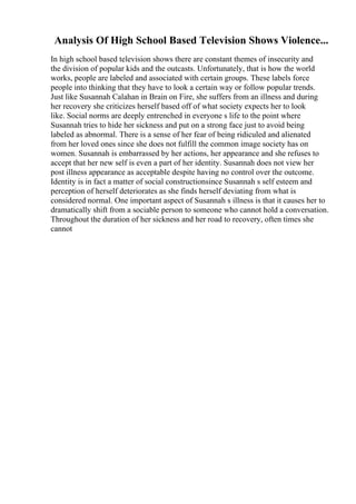 Analysis Of High School Based Television Shows Violence...
In high school based television shows there are constant themes of insecurity and
the division of popular kids and the outcasts. Unfortunately, that is how the world
works, people are labeled and associated with certain groups. These labels force
people into thinking that they have to look a certain way or follow popular trends.
Just like Susannah Calahan in Brain on Fire, she suffers from an illness and during
her recovery she criticizes herself based off of what society expects her to look
like. Social norms are deeply entrenched in everyone s life to the point where
Susannah tries to hide her sickness and put on a strong face just to avoid being
labeled as abnormal. There is a sense of her fear of being ridiculed and alienated
from her loved ones since she does not fulfill the common image society has on
women. Susannah is embarrassed by her actions, her appearance and she refuses to
accept that her new self is even a part of her identity. Susannah does not view her
post illness appearance as acceptable despite having no control over the outcome.
Identity is in fact a matter of social constructionsince Susannah s self esteem and
perception of herself deteriorates as she finds herself deviating from what is
considered normal. One important aspect of Susannah s illness is that it causes her to
dramatically shift from a sociable person to someone who cannot hold a conversation.
Throughout the duration of her sickness and her road to recovery, often times she
cannot
 