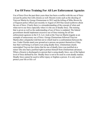 Use Of Force Training For All Law Enforcement Agencies
Use of force Over the past three years there has been a conflict with the use of force
not just by police but with citizens as well. Recent events such as the shooting of
Trayvon Martin by George Zimmerman in 2012 and the killing of Mike Brown by
a Ferguson police officer just recently in August of 2014 has raised eyebrows about
the use of force. Clearly there is a misunderstanding of the concept of when and
when not to use force especially when it is the use of deadly force. The training
that is given as well as the understanding of use of force is outdated. The federal
government should implement excessive use of force training for all law
enforcement agencies in the U.S. Let s look at the Trayvon Martin tragedy as an
example of unnecessary use of force. George Zimmerman followed Trayvon
Martin after a dispatcher told him not to which lead to a confrontation between the
two. Under Florida stand your ground act a person can protect themselves if they
fear their well being is at harm even using deadly force. Zimmerman clearly
outweighed Trayvon but claims that his use of deadly force was justified on a
minor who also had a justified right to protect himself from Zimmerman advances.
When a firearm is discharged at a person that is using deadly force, one of the highest
level of force defined by law. Deadly force is not to be used in a non deadly manner.
Deadly force cannot be used to inflict injury or frighten a person. It is only used to
protect your life or life s of
 