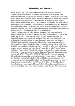 Marketing and Product
Allstar Brands OTC Cold Medicine Group Mission Statement Allstar is a
Pharmaceutical company with an over the counter cold medicine group. Our
company s mission is to improve the condition of people s lives by providing high
quality products to customers, deliver outstanding value to our stockholders, and fair
opportunities to our employers. To our customers we promise you the highest
quality products and the best service. We promise to stockholders that we will keep
our company growing and work on increasing the shareholder value. We want to be
fair and in return reward you with a sound profit. We will work to reduce prices to
maintain reasonable costs and increase customer usage. Through intense research and
development, we... Show more content on Helpwriting.net ...
Therefore, on occasion, our price is below the market line where we have a
negative budget due to the lost of revenue. But there are times our price is over the
market line where we incur revenue but not as much because due to the low
amount of customers are buying our products. Then, when our price is just right
on the market line that is where we incur the most revenue since our price is
affordable and reasonable to customers. The numbers of these decisions for the
objectives do not change drastically since we only have ten periods to work with.
As a trial, our team increased each decision by a couple or a few units only because
we were not sure what the market is like. We were also afraid of risks, of losing
our budget. As toward the 9th and 10th periods, we drastically increase our stock
price since we experienced that the higher the price of the stock, the more revenues
we received. SWOT ANALYSIS STRENGTHS: Brand Awareness: Although
Allround s advertising and promotional operations were drastically cut after the
first 2 periods due to a tighter budget, Allround had a strong brand name with
awareness levels that remained fairly high and above other competitors for most of
the periods, approximately between 70% and 85%. (Fig. 1 2) Brand Purchases:
According to our period to period Tradeoffs Plot, Allround remained the leader in
symptoms relief but at the same time was under priced. Because Allround s price
 