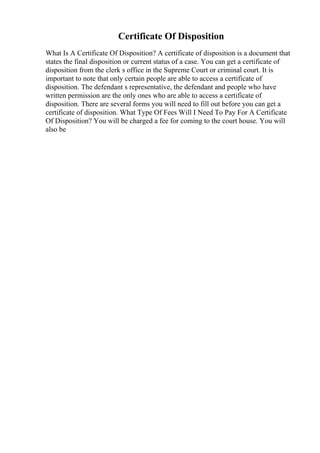 Certificate Of Disposition
What Is A Certificate Of Disposition? A certificate of disposition is a document that
states the final disposition or current status of a case. You can get a certificate of
disposition from the clerk s office in the Supreme Court or criminal court. It is
important to note that only certain people are able to access a certificate of
disposition. The defendant s representative, the defendant and people who have
written permission are the only ones who are able to access a certificate of
disposition. There are several forms you will need to fill out before you can get a
certificate of disposition. What Type Of Fees Will I Need To Pay For A Certificate
Of Disposition? You will be charged a fee for coming to the court house. You will
also be
 