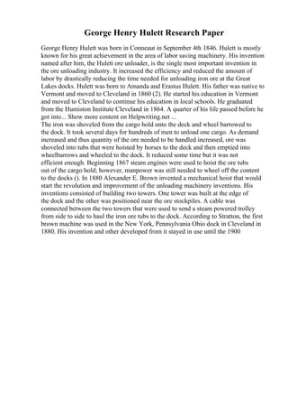 George Henry Hulett Research Paper
George Henry Hulett was born in Conneaut in September 4th 1846. Hulett is mostly
known for his great achievement in the area of labor saving machinery. His invention
named after him, the Hulett ore unloader, is the single most important invention in
the ore unloading industry. It increased the efficiency and reduced the amount of
labor by drastically reducing the time needed for unloading iron ore at the Great
Lakes docks. Hulett was born to Amanda and Erastus Hulett. His father was native to
Vermont and moved to Cleveland in 1860 (2). He started his education in Vermont
and moved to Cleveland to continue his education in local schools. He graduated
from the Humiston Institute Cleveland in 1864. A quarter of his life passed before he
got into... Show more content on Helpwriting.net ...
The iron was shoveled from the cargo hold onto the deck and wheel barrowed to
the dock. It took several days for hundreds of men to unload one cargo. As demand
increased and thus quantity of the ore needed to be handled increased, ore was
shoveled into tubs that were hoisted by horses to the deck and then emptied into
wheelbarrows and wheeled to the dock. It reduced some time but it was not
efficient enough. Beginning 1867 steam engines were used to hoist the ore tubs
out of the cargo hold; however, manpower was still needed to wheel off the content
to the docks (). In 1880 Alexander E. Brown invented a mechanical hoist that would
start the revolution and improvement of the unloading machinery inventions. His
inventions consisted of building two towers. One tower was built at the edge of
the dock and the other was positioned near the ore stockpiles. A cable was
connected between the two towers that were used to send a steam powered trolley
from side to side to haul the iron ore tubs to the dock. According to Stratton, the first
brown machine was used in the New York, Pennsylvania Ohio dock in Cleveland in
1880. His invention and other developed from it stayed in use until the 1900
 