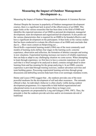 Measuring the Impact of Outdoor Management
Development- a...
Measuring the Impact of Outdoor Management Development A Literature Review
Abstract Despite the increase in popularity of Outdoor management development
courses, there is a significant lack in proof of the effectiveness of an OMD. This
paper looks at the various researches that has been done in the field of OMD and
identifies the expected outcomes of an OMD as personal development, managerial
development, team development and organizational development. It also points out
the various characteristics that is required for an OMD to be branded effective and
have a significant development on the participants. It then looks at the various studies
that has been conducted to evaluate the effectiveness of an OMD and concludes that
due to ... Show more content on Helpwriting.net ...
David Kolb s experiential learning model (1984) one of the most commonly used
models of learning styles defines four stages in the learning cycle: concrete
experience, observation and reflection, the formation of abstract concepts and testing
in new situations. Experiential learning increases our reserve of reliable experiences
that can help us adapt to any challenging situation we come across. When attempting
to learn through experience, we first have to have a concrete experience of a scale
such that it is brief enough to be analyzed in detail, contains enough detail to draw
learning from and has meaning for the group analyzing it. In an OMD, concrete
experience is provided through training exercises, outdoor adventure activities and
team building games. Processing experiential learning activities through group
discussions and debriefing sessions help learn from even seemingly mundane events.
Dainty and Lucas (1992) suggest that ...the outdoors provides one of the most
powerful mediums for the development of self and other awareness . The rationale
offered is that; An individual s behavior is often clearly visible during outdoor
development programmes. It is impossible to hide behind organizational and
educational norms in an environment where these no longer exist .
Similar arguments are propounded by Long and Galagan (1984, 1987). Thus, the
principle is that the outdoors provide activities and/or environments devoid of
traditional
 