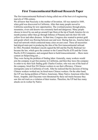 First Transcontinental Railroad Research Paper
The first transcontinental Railroad is being called one of the best civil engineering
marvels of 19th century.
We all know that Necessity is the mother of Invention. All was started in 1849,
when gold was discovered in California. After that many people moved to
California searching for new opportunities. The overland journey through plains,
mountains, rivers and deserts was extremely hard and dangerous. Many people
choose to travel by sea and go around Cape Horn at the tip of South America for six
month journey rather than go through Isthmus of Panama and risk their life with
yellow fever and other diseases. At that time, Congress also wanted to protect gold
and goods which was flowing between east and west. During that era, America had a
local rail network which connected many cities on east coast. These all necessities
had played main part in producing the idea of the first transcontinental railroad.
In 1862, President Abraham Lincoln signed the bill and the Pacific Railroad Act
became the law, which gave the contract to the Central Pacific (CP) and the Union
Pacific (UP) Companies, and assigned them to build transcontinental ... Show more
content on Helpwriting.net ...
They were facing the problem of finding labor. Generally, many workers would
join the company to get free journey to California, and then they leave the company
in order to try their luck finding gold. Charles Crocker, who was one of the head of
the company, hired first 50 Chinese workers to see their efficiency. Chinese
immigrants came to California of work. After he realized that his decision of hiring
Chinese workers worked out, he hired more Chinese workers. On the other hand,
the UP was facing problem of Native Americans. Many Native American tribes like
Sioux, Arapaho, and Cheyenne were threatened by these rail tracks because they
saw this rail track as a violation of their treaties. Therefore, the UP had face many
attacks on its worker by Native
 