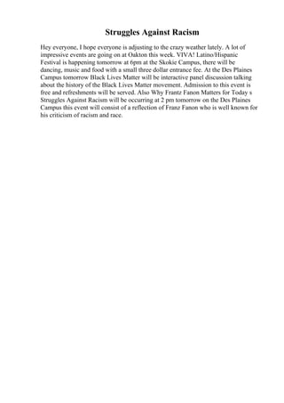 Struggles Against Racism
Hey everyone, I hope everyone is adjusting to the crazy weather lately. A lot of
impressive events are going on at Oakton this week. VIVA! Latino/Hispanic
Festival is happening tomorrow at 6pm at the Skokie Campus, there will be
dancing, music and food with a small three dollar entrance fee. At the Des Plaines
Campus tomorrow Black Lives Matter will be interactive panel discussion talking
about the history of the Black Lives Matter movement. Admission to this event is
free and refreshments will be served. Also Why Frantz Fanon Matters for Today s
Struggles Against Racism will be occurring at 2 pm tomorrow on the Des Plaines
Campus this event will consist of a reflection of Franz Fanon who is well known for
his criticism of racism and race.
 