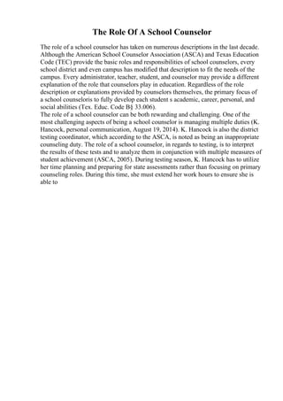 The Role Of A School Counselor
The role of a school counselor has taken on numerous descriptions in the last decade.
Although the American School Counselor Association (ASCA) and Texas Education
Code (TEC) provide the basic roles and responsibilities of school counselors, every
school district and even campus has modified that description to fit the needs of the
campus. Every administrator, teacher, student, and counselor may provide a different
explanation of the role that counselors play in education. Regardless of the role
description or explanations provided by counselors themselves, the primary focus of
a school counseloris to fully develop each student s academic, career, personal, and
social abilities (Tex. Educ. Code В§ 33.006).
The role of a school counselor can be both rewarding and challenging. One of the
most challenging aspects of being a school counselor is managing multiple duties (K.
Hancock, personal communication, August 19, 2014). K. Hancock is also the district
testing coordinator, which according to the ASCA, is noted as being an inappropriate
counseling duty. The role of a school counselor, in regards to testing, is to interpret
the results of these tests and to analyze them in conjunction with multiple measures of
student achievement (ASCA, 2005). During testing season, K. Hancock has to utilize
her time planning and preparing for state assessments rather than focusing on primary
counseling roles. During this time, she must extend her work hours to ensure she is
able to
 