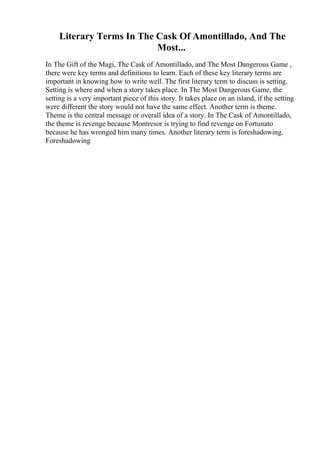 Literary Terms In The Cask Of Amontillado, And The
Most...
In The Gift of the Magi, The Cask of Amontillado, and The Most Dangerous Game ,
there were key terms and definitions to learn. Each of these key literary terms are
important in knowing how to write well. The first literary term to discuss is setting.
Setting is where and when a story takes place. In The Most Dangerous Game, the
setting is a very important piece of this story. It takes place on an island, if the setting
were different the story would not have the same effect. Another term is theme.
Theme is the central message or overall idea of a story. In The Cask of Amontillado,
the theme is revenge because Montresor is trying to find revenge on Fortunato
because he has wronged him many times. Another literary term is foreshadowing.
Foreshadowing
 