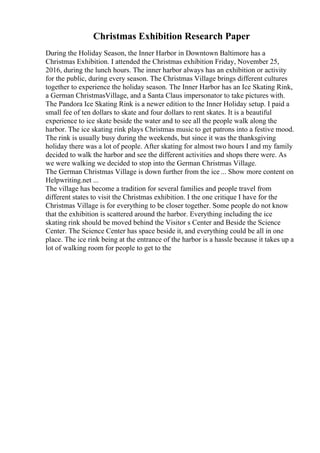 Christmas Exhibition Research Paper
During the Holiday Season, the Inner Harbor in Downtown Baltimore has a
Christmas Exhibition. I attended the Christmas exhibition Friday, November 25,
2016, during the lunch hours. The inner harbor always has an exhibition or activity
for the public, during every season. The Christmas Village brings different cultures
together to experience the holiday season. The Inner Harbor has an Ice Skating Rink,
a German ChristmasVillage, and a Santa Claus impersonator to take pictures with.
The Pandora Ice Skating Rink is a newer edition to the Inner Holiday setup. I paid a
small fee of ten dollars to skate and four dollars to rent skates. It is a beautiful
experience to ice skate beside the water and to see all the people walk along the
harbor. The ice skating rink plays Christmas music to get patrons into a festive mood.
The rink is usually busy during the weekends, but since it was the thanksgiving
holiday there was a lot of people. After skating for almost two hours I and my family
decided to walk the harbor and see the different activities and shops there were. As
we were walking we decided to stop into the German Christmas Village.
The German Christmas Village is down further from the ice ... Show more content on
Helpwriting.net ...
The village has become a tradition for several families and people travel from
different states to visit the Christmas exhibition. I the one critique I have for the
Christmas Village is for everything to be closer together. Some people do not know
that the exhibition is scattered around the harbor. Everything including the ice
skating rink should be moved behind the Visitor s Center and Beside the Science
Center. The Science Center has space beside it, and everything could be all in one
place. The ice rink being at the entrance of the harbor is a hassle because it takes up a
lot of walking room for people to get to the
 