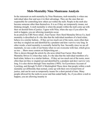Mob-Mentality Nina Munteanu Analysis
In the statement on mob mentality by Nina Munteanu, mob mentality is when one
individual takes fear and uses it to their advantage. They are the ones that are
responsible for controlling how others act within the mob. People in the mob also
become someone other than themselves. It is as if they are temporarily insane, not
thinking straight. A mob mentality is when the people within the mob come up with
their on desired form of justice. I agree with Nina, when she says if you allow the
mob to happen, you are allowing insanityto occur.
In an article by CBS News titled , Fear Factor: How Herd Mentality Drives Us, herd
mentality is described as It s the idea that the individual members of a herd relate,
behave in a similar fashion... If they act too much out of the norm, more often than
not they re singled out and identified by a predator and don t survive very long. In
other words, a herd mentality is normally fueled by fear. Secondly since we are all
mammals, we use a side of our brains when we are overcome with fear, which gives
us two ... Show more content on Helpwriting.net ...
This is shown through the article by cbs news titled Fear Factor: How Herd
Mentality Drives Us when they state, It s the idea that the individual members of a
herd relate, behave in a similar fashion... If they act too much out of the norm, more
often than not they re singled out and identified by a predator and don t survive very
long. It is also shown through Time machine (1905): An Eyewitness Account of
Lynching, and through To Kill A Mockingbird
. These show that people within a mob
mentality act differently than normal, come up with their own twisted form of
justice, and can be seen as temporarily insane for a short period of time. Many
people allowed for the mobs to occur and that ended badly. So, if you allow a mob to
happen, you are allowing insanity to
 