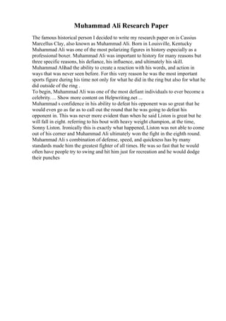 Muhammad Ali Research Paper
The famous historical person I decided to write my research paper on is Cassius
Marcellus Clay, also known as Muhammad Ali. Born in Louisville, Kentucky
Muhammad Ali was one of the most polarizing figures in history especially as a
professional boxer. Muhammad Ali was important to history for many reasons but
three specific reasons, his defiance, his influence, and ultimately his skill.
Muhammad Alihad the ability to create a reaction with his words, and action in
ways that was never seen before. For this very reason he was the most important
sports figure during his time not only for what he did in the ring but also for what he
did outside of the ring .
To begin, Muhammad Ali was one of the most defiant individuals to ever become a
celebrity. ... Show more content on Helpwriting.net ...
Muhammad s confidence in his ability to defeat his opponent was so great that he
would even go as far as to call out the round that he was going to defeat his
opponent in. This was never more evident than when he said Liston is great but he
will fall in eight. referring to his bout with heavy weight champion, at the time,
Sonny Liston. Ironically this is exactly what happened, Liston was not able to come
out of his corner and Muhammad Ali ultimately won the fight in the eighth round.
Muhammad Ali s combination of defense, speed, and quickness has by many
standards made him the greatest fighter of all times. He was so fast that he would
often have people try to swing and hit him just for recreation and he would dodge
their punches
 