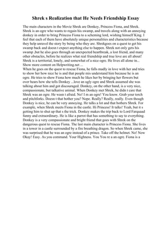 Shrek s Realization that He Needs Friendship Essay
The main characters in the Movie Shrek are Donkey, Princess Fiona, and Shrek.
Shrek is an ogre who wants to regain his swamp, and travels along with an annoying
donkey in order to bring Princess Fiona to a scheming lord, wishing himself King. I
feel that each of them have absolutely unique personalities and characteristics because
they help unravel the story by being who they are. Shrekgoes on a quest to get his
swamp back and doesn t expect anything else to happen. Shrek not only gets his
swamp ,but he also goes through an unexpected heartbreak, a lost friend, and many
other obstacles, before he realizes what real friendship and true love are all about!
Shrek is a territorial, lonely, and somewhat of a nice ogre. He lives all alone in...
Show more content on Helpwriting.net ...
When he goes on the quest to rescue Fiona, he falls madly in love with her and tries
to show her how nice he is and that people mis understand him because he is an
ogre. He tries to show Fiona how much he likes her by bringing her flowers but
over hears how she tells Donkey ...love an ugly ogre and Shrek assumed she was
talking about him and got discouraged. Donkey, on the other hand, is a very nice,
compassionate, but talkative animal. When Donkey met Shrek, he didn t care that
Shrek was an ogre. He wasn t afraid. No! I m an ogre! You know. Grab your torch
and pitchforks. Doesn t that bother you? Nope. Really? Really, really. Even though
Donkey is nice, he can be very annoying. He talks a lot and that bothers Shrek. For
example, when Shrek meets Fiona in the castle. Hi Princess! It talks! Yeah, but it s
getting him to shut up that s the trick. Donkey makes the trip back to Lord Farquaad
funny and extraordinary. He is like a parrot that has something to say to everything.
Donkey is a very compassionate and bright friend that goes with Shrek on the
dangerous quest to rescue Fiona. The last main character is Princess Fiona. She lives
in a tower in a castle surrounded by a fire breathing dragon. So when Shrek came, she
was surprised that he was an ogre instead of a prince. Take off the helmet. No! Now
Okay! Easy. As you command. Your Highness. You You re a an ogre. Fiona is a
 