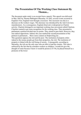 The Presentation Of The Working Class Statement By
Thomas...
The document under study is an excerpt from a speech. This speech was delivered
in May 1842 by Thomas Babington Macaulay. In 1842, several events occurred in
England. First, England went through a recession. This recession was due to a
decrease on the workers wages. This decrease was introduced by the Anti Corn laws
manufacturers. As a consequence, England observed a widespread on Chartist
activity. Chartists belonged to an important working class movement called Chartism.
Chartists wanted to get some recognition for the working class. They presented to
parliament a petition divided into six points. They aimed to pass them. However, they
met radical oppositions. Indeed, this year marked the second presentation of the
petition to parliament.... Show more content on Helpwriting.net ...
This quotation opposes the rich and the poor. The institution of property refers
indeed to the money people get from their properties, the rich. The institution of
property is linked with the well being of society . Consequently, according to
Macaulay, the rich are the only ones who are able to lead the country. This idea is
enforced by the fact that he considers workers as children. I would not give the
draught of water because I know it would be poison (l.53 54), he placed himself as a
protector of the lower
 