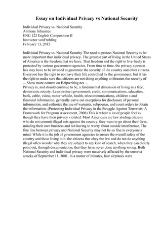 Essay on Individual Privacy vs National Security
Individual Privacy vs. National Security
Anthony Sifuentes
ENG 122 English Composition II
Instructor vonFrohling
February 13, 2012
Individual Privacy vs. National Security The need to protect National Security is far
more important than individual privacy. The greatest part of living in the United States
of America is the freedom that we have. That freedom and the right to live freely is
protected by various government agencies. From time to time, the privacy a person
has may have to be invaded to guarantee the security of the country and other citizens.
Everyone has the right to not have their life controlled by the government, but it has
the right to make sure that citizens are not doing anything to threaten the security of
... Show more content on Helpwriting.net ...
Privacy is, and should continue to be, a fundamental dimension of living in a free,
democratic society. Laws protect government, credit, communications, education,
bank, cable, video, motor vehicle, health, telecommunications, children s and
financial information; generally carve out exceptions for disclosure of personal
information; and authorize the use of warrants, subpoenas, and court orders to obtain
the information. (Protecting Individual Privacy in the Struggle Against Terrorists: A
Framework for Program Assessment, 2008) This is where a lot of people feel as
though they have their privacy violated. Most Americans are law abiding citizens
who do not commit illegal acts against the country, they want to go about their lives,
minding their own business and not having to worry about outside interference. The
fine line between privacy and National Security may not be so fine in everyone s
mind. While it is the job of government agencies to ensure the overall safety of the
country and those living in it, the citizens that obey the law and do not do anything
illegal often wonder why they are subject to any kind of search, when they can clearly
point out, through documentation, that they have never done anything wrong. Both
National Security and individual privacy were massively affected by the terrorist
attacks of September 11, 2001. In a matter of minutes, four airplanes were
 