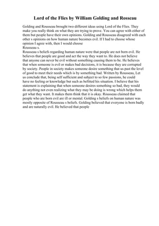 Lord of the Flies by William Golding and Rosseau
Golding and Rousseau brought two different ideas using Lord of the Flies. They
make you really think on what they are trying to prove. You can agree with either of
them but people have their own opinions. Golding and Rousseau disagreed with each
other s opinions on how human nature becomes evil. If I had to choose whose
opinion I agree with, then I would choose
Rousseau s.
Rousseau s beliefs regarding human nature were that people are not born evil. He
believes that people are good and act the way they want to. He does not believe
that anyone can never be evil without something causing them to be. He believes
that when someone is evil or makes bad decisions, it is because they are corrupted
by society. People in society makes someone desire something that us past the level
of good to meet their needs which is by something bad. Written by Rousseau, Let
us conclude that, being self sufficient and subject to so few passions, he could
have no feeling or knowledge but such as befitted his situation. I believe that his
statement is explaining that when someone desires something so bad, they would
do anything not even realizing what they may be doing is wrong which helps them
get what they want. It makes them think that it is okay. Rousseau claimed that
people who are born evil are ill or mental. Golding s beliefs on human nature was
mostly opposite of Rousseau s beliefs. Golding believed that everyone is born badly
and are naturally evil. He believed that people
 