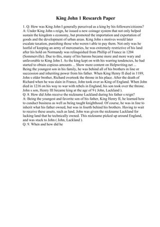 King John 1 Research Paper
1. Q: How was King John I generally perceived as a king by his followers/citizens?
A: Under King John s reign, he issued a new coinage system that not only helped
sustain the kingdom s economy, but promoted the importation and exportation of
goods and the development of urban areas. King John s motives would later
escalate taxation, punishing those who weren t able to pay them. Not only was he
lustful of keeping an army of mercenaries, he was extremely restrictive of his land
after his hold on Normandy was relinquished from Phillip of France in 1204
(Sommerville). Due to this, many of his barons became more and more wary and
unfavorable to King John I. As the king kept on with his warring tendencies, he had
started to obtain copious amounts ... Show more content on Helpwriting.net ...
Being the youngest son in his family, he was behind all of his brothers in line or
succession and inheriting power from his father. When King Henry II died in 1189,
John s older brother, Richard overtook the throne in his place. After the death of
Richard when he was slain in France, John took over as King of England. When John
died in 1216 on his way to war with rebels in England, his son took over the throne.
John s son, Henry III became king at the age of 9 ( John, Lackland ).
Q: 8. How did John receive the nickname Lackland during his father s reign?
A: Being the youngest and favorite son of his father, King Henry II, he learned how
to cunduct business as well as being taught knighthood. Of course, he was in line to
inherit what his father owned, but was in fourth behind his brothers. Having to wait
to receive these assets, such as land, John was given the nickname Lackland for
lacking land that he technically owned. This nickname picked up around England,
and was stuck to John ( John, Lackland ).
Q: 9. When and how did he
 