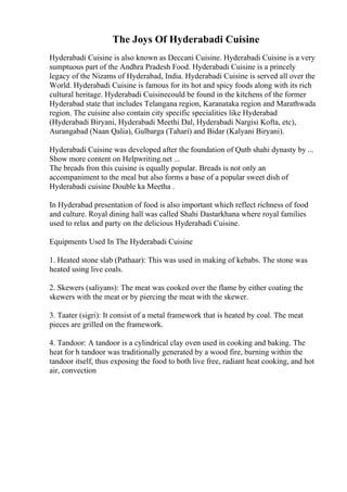 The Joys Of Hyderabadi Cuisine
Hyderabadi Cuisine is also known as Deccani Cuisine. Hyderabadi Cuisine is a very
sumptuous part of the Andhra Pradesh Food. Hyderabadi Cuisine is a princely
legacy of the Nizams of Hyderabad, India. Hyderabadi Cuisine is served all over the
World. Hyderabadi Cuisine is famous for its hot and spicy foods along with its rich
cultural heritage. Hyderabadi Cuisinecould be found in the kitchens of the former
Hyderabad state that includes Telangana region, Karanataka region and Marathwada
region. The cuisine also contain city specific specialities like Hyderabad
(Hyderabadi Biryani, Hyderabadi Meethi Dal, Hyderabadi Nargisi Kofta, etc),
Aurangabad (Naan Qalia), Gulbarga (Tahari) and Bidar (Kalyani Biryani).
Hyderabadi Cuisine was developed after the foundation of Qutb shahi dynasty by ...
Show more content on Helpwriting.net ...
The breads fron this cuisine is equally popular. Breads is not only an
accompaniment to the meal but also forms a base of a popular sweet dish of
Hyderabadi cuisine Double ka Meetha .
In Hyderabad presentation of food is also important which reflect richness of food
and culture. Royal dining hall was called Shahi Dastarkhana where royal families
used to relax and party on the delicious Hyderabadi Cuisine.
Equipments Used In The Hyderabadi Cuisine
1. Heated stone slab (Pathaar): This was used in making of kebabs. The stone was
heated using live coals.
2. Skewers (saliyans): The meat was cooked over the flame by either coating the
skewers with the meat or by piercing the meat with the skewer.
3. Taater (sigri): It consist of a metal framework that is heated by coal. The meat
pieces are grilled on the framework.
4. Tandoor: A tandoor is a cylindrical clay oven used in cooking and baking. The
heat for h tandoor was traditionally generated by a wood fire, burning within the
tandoor itself, thus exposing the food to both live free, radiant heat cooking, and hot
air, convection
 