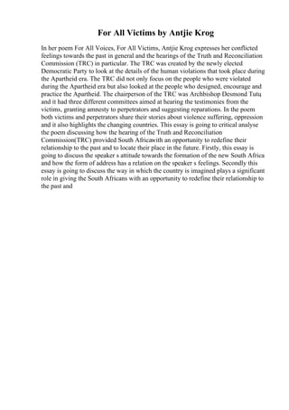 For All Victims by Antjie Krog
In her poem For All Voices, For All Victims, Antjie Krog expresses her conflicted
feelings towards the past in general and the hearings of the Truth and Reconciliation
Commission (TRC) in particular. The TRC was created by the newly elected
Democratic Party to look at the details of the human violations that took place during
the Apartheid era. The TRC did not only focus on the people who were violated
during the Apartheid era but also looked at the people who designed, encourage and
practice the Apartheid. The chairperson of the TRC was Archbishop Desmond Tutu
,
and it had three different committees aimed at hearing the testimonies from the
victims, granting amnesty to perpetrators and suggesting reparations. In the poem
both victims and perpetrators share their stories about violence suffering, oppression
and it also highlights the changing countries. This essay is going to critical analyse
the poem discussing how the hearing of the Truth and Reconciliation
Commission(TRC) provided South Africawith an opportunity to redefine their
relationship to the past and to locate their place in the future. Firstly, this essay is
going to discuss the speaker s attitude towards the formation of the new South Africa
and how the form of address has a relation on the speaker s feelings. Secondly this
essay is going to discuss the way in which the country is imagined plays a significant
role in giving the South Africans with an opportunity to redefine their relationship to
the past and
 